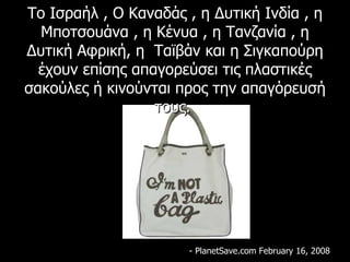 Το Ισραήλ , Ο Καναδάς , η Δυτική Ινδία , η Μποτσουάνα , η Κένυα , η Τανζανία , η Δυτική Αφρική ,  η  Ταϊβάν και η Σιγκαπούρη έχουν επίσης απαγορεύσει τις πλαστικές σακούλες ή κινούνται προς την απαγόρευσή τους.   - PlanetSave.com February 16, 2008 