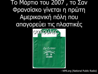 Το Μάρτιο του 2007 , το Σαν Φρανσίσκο γίνεται η πρώτη Αμερικανική πόλη που απαγορεύει τις πλαστικές σακούλες.      - NPR.org (National Public Radio) 