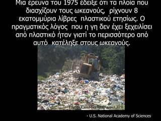 Μια έρευνα του 1975 έδειξε ότι τα πλοία που διασχίζουν τους ωκεανούς,  ρίχνουν 8 εκατομμύρια λίβρες  πλαστικού ετησίως.   Ο πραγματικός λόγος  που η γη δεν έχει ξεχειλίσει από πλαστικό ήταν γιατί το περισσότερο από αυτό  κατέληξε στους ωκεανούς. - U.S. National Academy of Sciences  