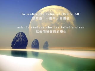 To realize the value of ONE YEAR  想知道「一整年」的價值 ask the student who has failed a class. 就去問被當過的學生  