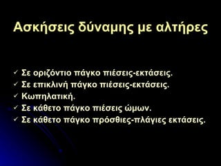 Ασκήσεις δύναμης με αλτήρες Σε οριζόντιο πάγκο πιέσεις-εκτάσεις . Σε επικλινή πάγκο πιέσεις-εκτάσεις . Κωπηλατική . Σε κάθετο πάγκο πιέσεις ώμων . Σε κάθετο πάγκο πρόσθιες-πλάγιες εκτάσεις . 