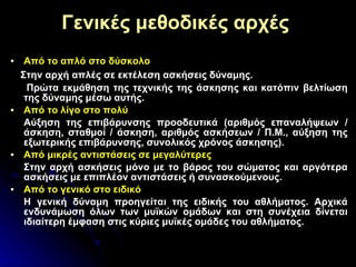 Γενικές μεθοδικές αρχές   Από το απλό στο δύσκολο Στην αρχή απλές σε εκτέλεση ασκήσεις δύναμης. Πρώτα εκμάθηση της τεχνικής της άσκησης και κατόπιν βελτίωση της δύναμης μέσω αυτής. Από το λίγο στο πολύ Αύξηση της επιβάρυνσης προοδευτικά (αριθμός επαναλήψεων / άσκηση, σταθμοί / άσκηση, αριθμός ασκήσεων / Π.Μ., αύξηση της εξωτερικής επιβάρυνσης, συνολικός χρόνος άσκησης). Από μικρές αντιστάσεις σε μεγαλύτερες Στην αρχή ασκήσεις μόνο με το βάρος του σώματος και αργότερα ασκήσεις με επιπλέον αντιστάσεις ή συνασκούμενους. Από το γενικό στο ειδικό Η γενική δύναμη προηγείται της ειδικής του αθλήματος. Αρχικά ενδυνάμωση όλων των μυϊκών ομάδων και στη συνέχεια δίνεται ιδιαίτερη έμφαση στις κύριες μυϊκές ομάδες του αθλήματος. 