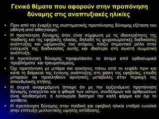 Πριν από την έναρξη της συστηματικής προπόνησης δύναμης εξέταση του αθλητή από αθλητίατρο. Η προπόνηση δύναμης όταν είναι σύμφωνη με τις ιδιαιτερότητες της παιδικής και της εφηβικής ηλικίας, δηλαδή τις ψυχοσωματικές διαδικασίες ανάπτυξης και ωρίμανσης του ατόμου, παίζει σημαντικό ρόλο στην ενίσχυση της διαδικασίας αυτής και ιδιαίτερα στη σωστή σωματική ανάπτυξη. Η προπόνηση δύναμης προφυλάσσει το άτομο από ορθοσωμικά προβλήματα  και τραυματισμούς. Όχι προπόνηση με μπάρα και ασκήσεις πάνω από το κεφάλι πριν και κατά τη διάρκεια της έντονης ανάπτυξης στη φάση της εφηβείας, επειδή μπορούν να προκληθούν αρνητικές μεταβολές στην περιοχή της σπονδυλικής στήλης. Η συχνά αναφερόμενη άποψη ότι με την αυξανόμενη προπόνηση δύναμης ενισχύεται και η φθορά των οστών, συνδέσμων και αρθρώσεων είναι λανθασμένη: η λειτουργία διατηρεί την καλή φόρμα και όχι το αντίθετο.   Η προπόνηση δύναμης στην παιδική και εφηβική ηλικία επιδρά ευνοϊκά στην επίτευξη μελλοντικής υψηλής απόδοσης. Γενικά θέματα που αφορούν στην προπόνηση δύναμης στις αναπτυξιακές ηλικίες   