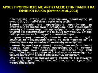 ΑΡΧΕΣ ΠΡΟΠΟΝΗΣΗΣ ΜΕ ΑΝΤΙΣΤΑΣΕΙΣ ΣΤΗΝ ΠΑΙΔΙΚΗ ΚΑΙ ΕΦΗΒΙΚΗ ΗΛΙΚΙΑ ( Stratton et al .,2004)  Πρωταρχικός στόχος στα προγράμματα προπόνησης με αντιστάσεις σε παιδιά είναι η υγεία και η ευεξία.  Βασικό στοιχείο στα προγράμματα προπόνησης με αντιστάσεις σε παιδιά είναι η εκπαίδευση. Καλά σχεδιασμένα, ασφαλή και αποτελεσματικά προγράμματα που προσφέρουν γνώσεις και αυτοπεποίθηση για το σώμα των παιδιών. Επίσης, ενθάρρυνση για να λειτουργούν με υπευθυνότητα. Η φυσιολογική ανάπτυξη αποτελεί σημαντικό στοιχείο. Συνεπώς τα προγράμματα πρέπει να είναι ποιοτικά και να υποστηρίζουν την φυσιολογική ανάπτυξη και ωρίμανση. Η συναισθηματική και γνωστική ανάπτυξη των παιδιών είναι το στοιχείο κλειδί κάθε είδους προγράμματος. Τα ποιοτικά προγράμματα είναι σχεδιασμένα  κατάλληλα για κάθε αναπτυξιακή φάση με στόχο να βελτιώνουν την κατανόηση και να ενθαρρύνουν τη διασκέδαση μέσω των ασκήσεων. Όλα τα εκπαιδευτικά προγράμματα πρέπει να διακατέχονται από αρχές τιμιότητας και ακεραιότητας και να έχουν όλοι πρόσβαση σε αυτά.  