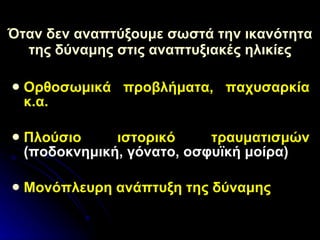 Όταν δεν αναπτύξουμε σωστά την ικανότητα της δύναμης στις αναπτυξιακές ηλικίες Ορθοσωμικά προβλήματα, παχυσαρκία κ.α. Πλούσιο ιστορικό τραυματισμών  (ποδοκνημική, γόνατο, οσφυϊκή μοίρα) Μονόπλευρη ανάπτυξη της δύναμης   