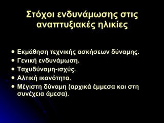 Στόχοι ενδυνάμωσης στις αναπτυξιακές ηλικίες Εκμάθηση τεχνικής ασκήσεων δύναμης. Γενική ενδυνάμωση. Ταχυδύναμη-ισχύς. Αλτική ικανότητα. Μέγιστη δύναμη (αρχικά έμμεσα και στη συνέχεια άμεσα). 