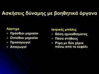 Ασκήσεις δύναμης με βοηθητικά όργανα Λάστιχα Πρόσθιοι μηριαίοι Οπίσθιοι μηριαίοι Προσαγωγοί Απαγωγοί Ιατρικές μπάλες Θέση  ημικαθίσματος Πάσα στήθους Ρίψη με δύο χέρια πάνω από το κεφάλι 