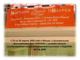 С 23 по 26 марта 2009 года в Москве, в Центральном
     Выставочном Зале «МАНЕЖ» с успехом прошла
международная специализированная выставка «ПОДАРКИ.
                      ВЕСНА 2009
 