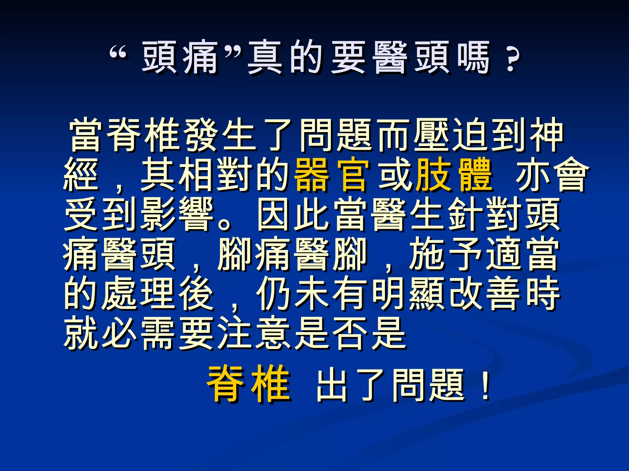 “ 頭痛”真的要醫頭嗎 ? 當脊椎發生了問題而壓迫到神經，其相對的 器官 或 肢體  亦會受到影響。因此當醫生針對頭痛醫頭，腳痛醫腳，施予適當的處理後，仍未有明顯改善時就必需要注意是否是 脊椎  出了問題！ 