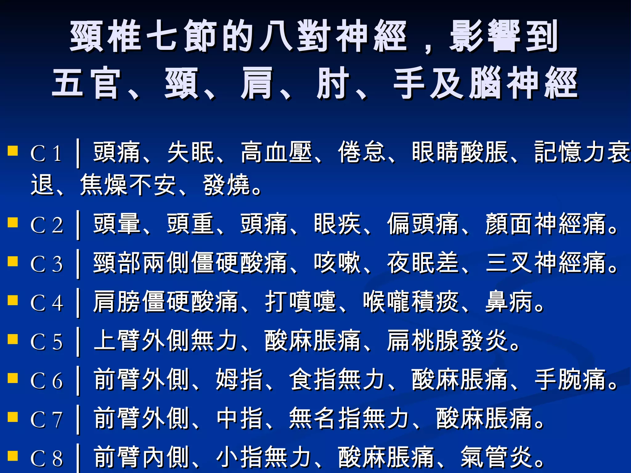 頸椎七節的八對神經，影響到 五官、頸、肩、肘、手及腦神經 C 1 │ 頭痛、失眠、高血壓、倦怠、眼睛酸脹、記憶力衰退、焦燥不安、發燒。  C 2 │ 頭暈、頭重、頭痛、眼疾、偏頭痛、顏面神經痛。  C 3 │ 頸部兩側僵硬酸痛、咳嗽、夜眠差、三叉神經痛。  C 4 │ 肩膀僵硬酸痛、打噴嚏、喉嚨積痰、鼻病。  C 5 │ 上臂外側無力、酸麻脹痛、扁桃腺發炎。  C 6 │ 前臂外側、姆指、食指無力、酸麻脹痛、手腕痛。  C 7 │ 前臂外側、中指、無名指無力、酸麻脹痛。  C 8 │ 前臂內側、小指無力、酸麻脹痛、氣管炎。  