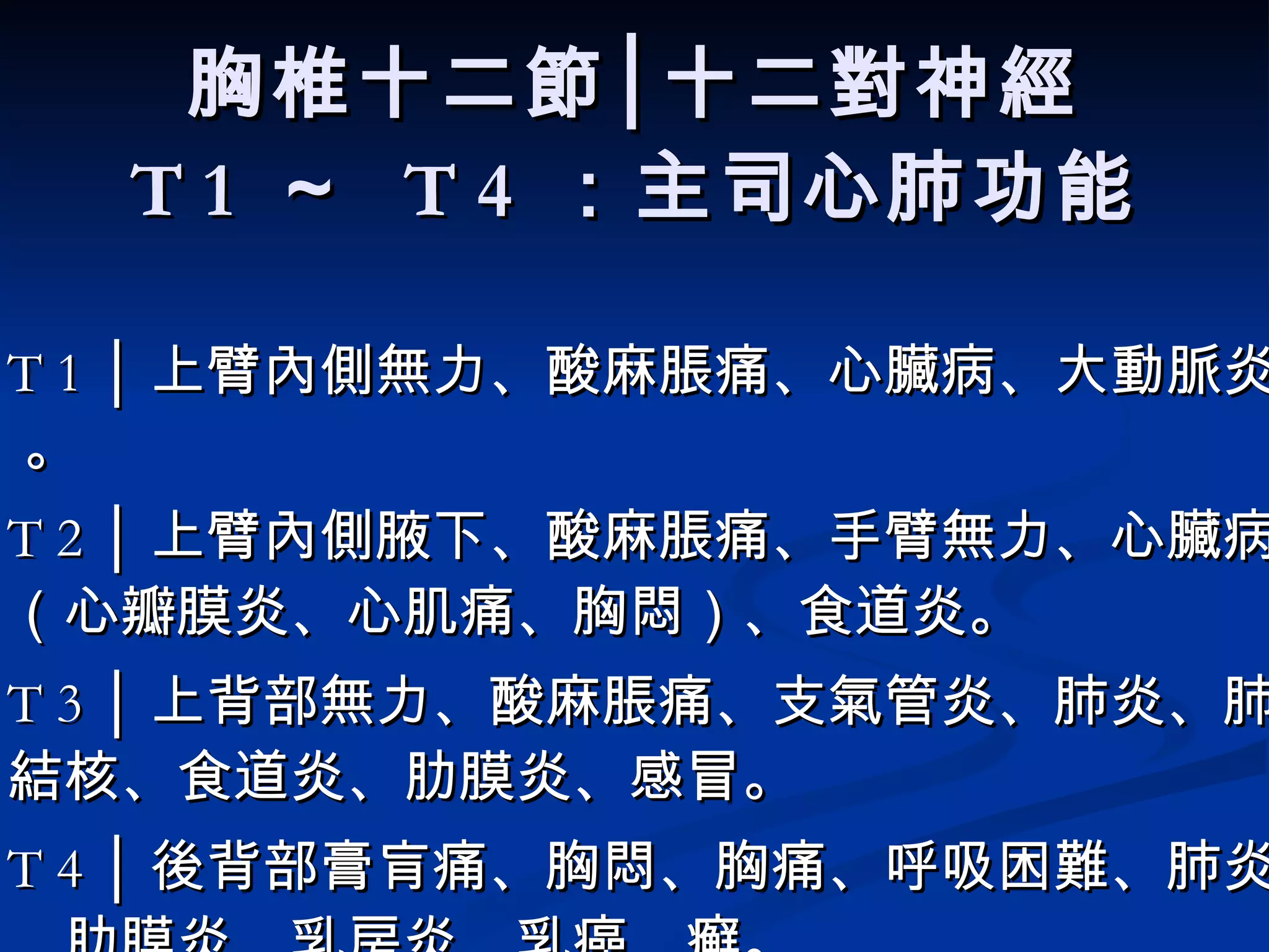 胸椎十二節│十二對神經 T 1  ～  T 4  ：主司心肺功能 T 1 │ 上臂內側無力、酸麻脹痛、 心臟病、大動脈炎。  。  T 2 │ 上臂內側腋下、酸麻脹痛、手臂無力、 心臟病（心瓣膜炎、心肌痛、胸悶）、食道炎 。   T 3 │ 上背部無力、酸麻脹痛、 支氣管炎、肺炎、肺結核、食道炎、肋膜炎、感冒。   T 4 │ 後背部膏肓痛、胸悶、胸痛、呼吸困難、 肺炎、肋膜炎、乳房炎、乳癌、癬。 