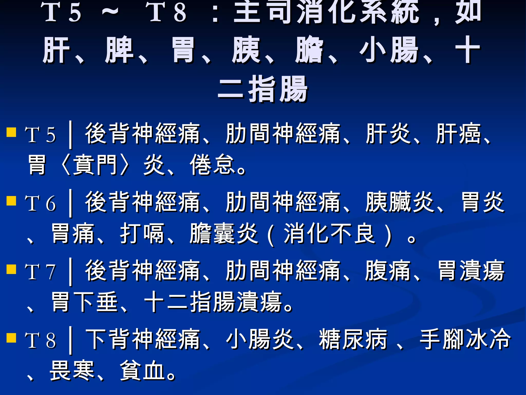 T 5  ～  T 8  ：主司消化系統，如肝、脾、胃、胰、膽、小腸、十二指腸 T 5 │ 後背神經痛、肋間神經痛、 肝炎、肝癌、胃〈賁門〉炎、倦怠。   T 6 │ 後背神經痛、肋間神經痛、 胰臟炎、胃炎 、胃痛、打嗝、膽囊炎（消化不良）  。  T 7 │ 後背神經痛、肋間神經痛、腹痛、胃潰瘍、胃下垂、十二指腸潰瘍。  T 8 │ 下背神經痛、 小腸炎、糖尿病  、手腳冰冷、畏寒、貧血。  