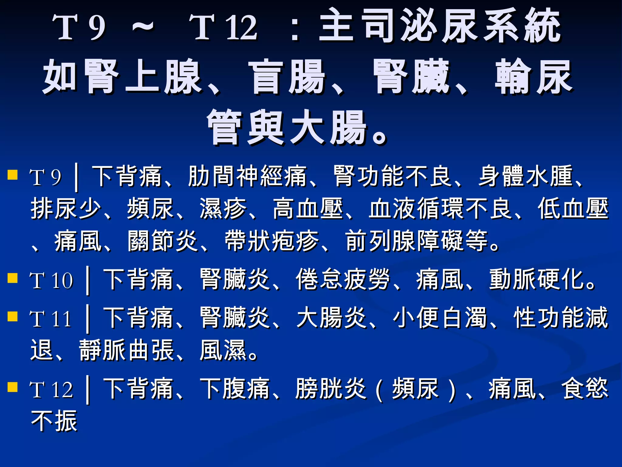 T 9  ～  T 12  ：主司泌尿系統 如腎上腺、盲腸、腎臟、輸尿管與大腸。 T 9 │ 下背痛、肋間神經痛、腎功能不良、身體水腫、排尿少、頻尿、濕疹、高血壓、血液循環不良、低血壓、痛風、關節炎、帶狀疱疹、前列腺障礙等。  T 10 │ 下背痛、腎臟炎、倦怠疲勞、痛風、動脈硬化。  T 11 │ 下背痛、腎臟炎、大腸炎、小便白濁、性功能減退、靜脈曲張、風濕。  T 12 │ 下背痛、下腹痛、膀胱炎（頻尿）、痛風、食慾不振   