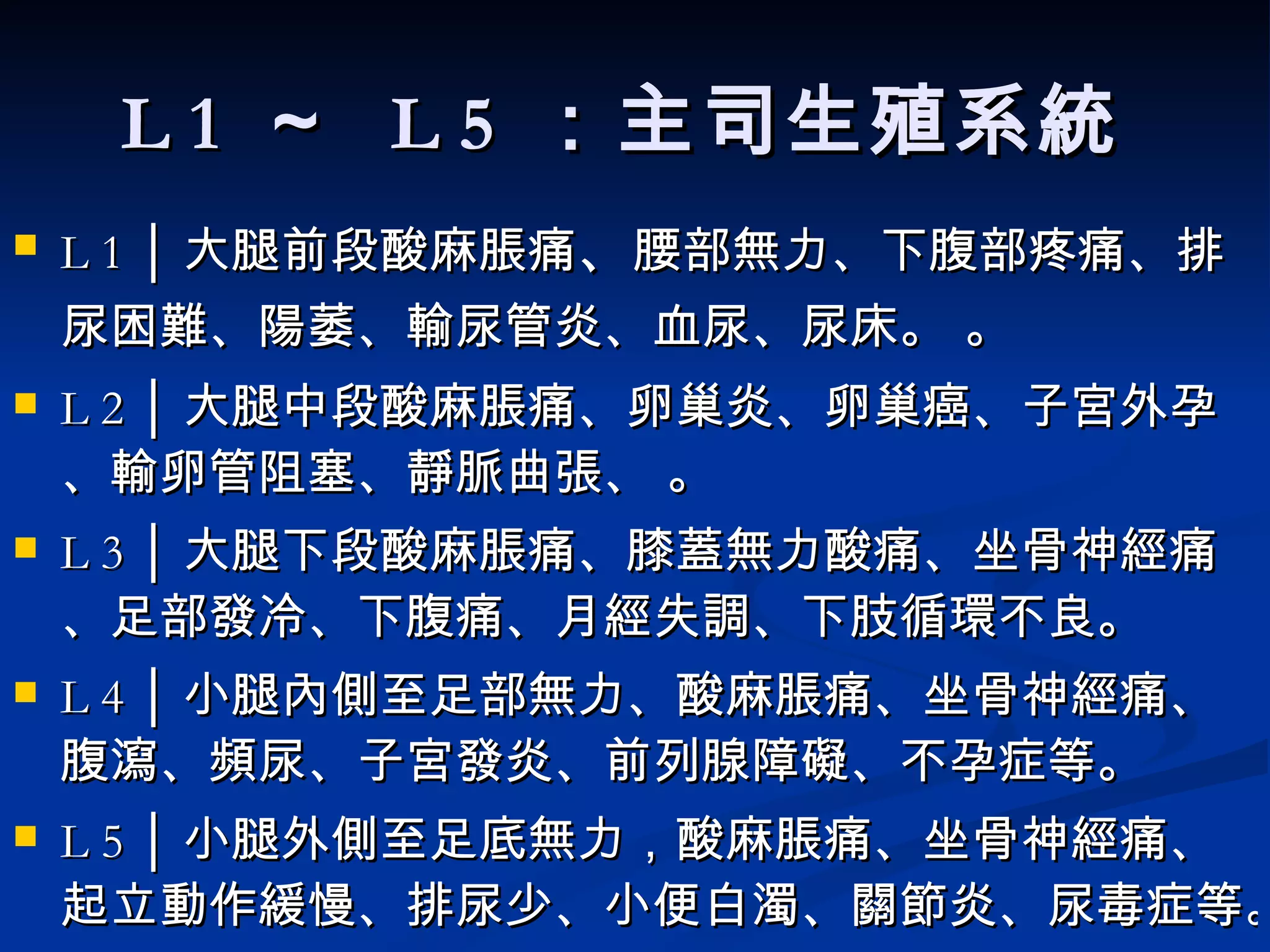 L 1  ～  L 5  ：主司生殖系統   L 1 │ 大腿前段酸麻 脹 痛 、 腰部無力、下腹部疼痛、排尿困難、陽萎、 輸尿管炎、血尿、尿床。   。  L 2 │ 大腿中段酸麻脹痛、 卵巢炎、卵巢癌、子宮外孕、輸卵管阻塞、靜脈曲張、  。  L 3 │ 大腿下段酸麻脹痛、膝蓋無力酸痛、坐骨神經痛、足部發冷、下腹痛、月經失調、下肢循環不良。  L 4 │ 小腿內側至足部無力、酸麻脹痛、坐骨神經痛、腹瀉、頻尿、子宮發炎、前列腺障礙、不孕症等。  L 5 │ 小腿外側至足底無力，酸麻脹痛、坐骨神經痛、起立動作緩慢、排尿少、小便白濁、關節炎、尿毒症等。  
