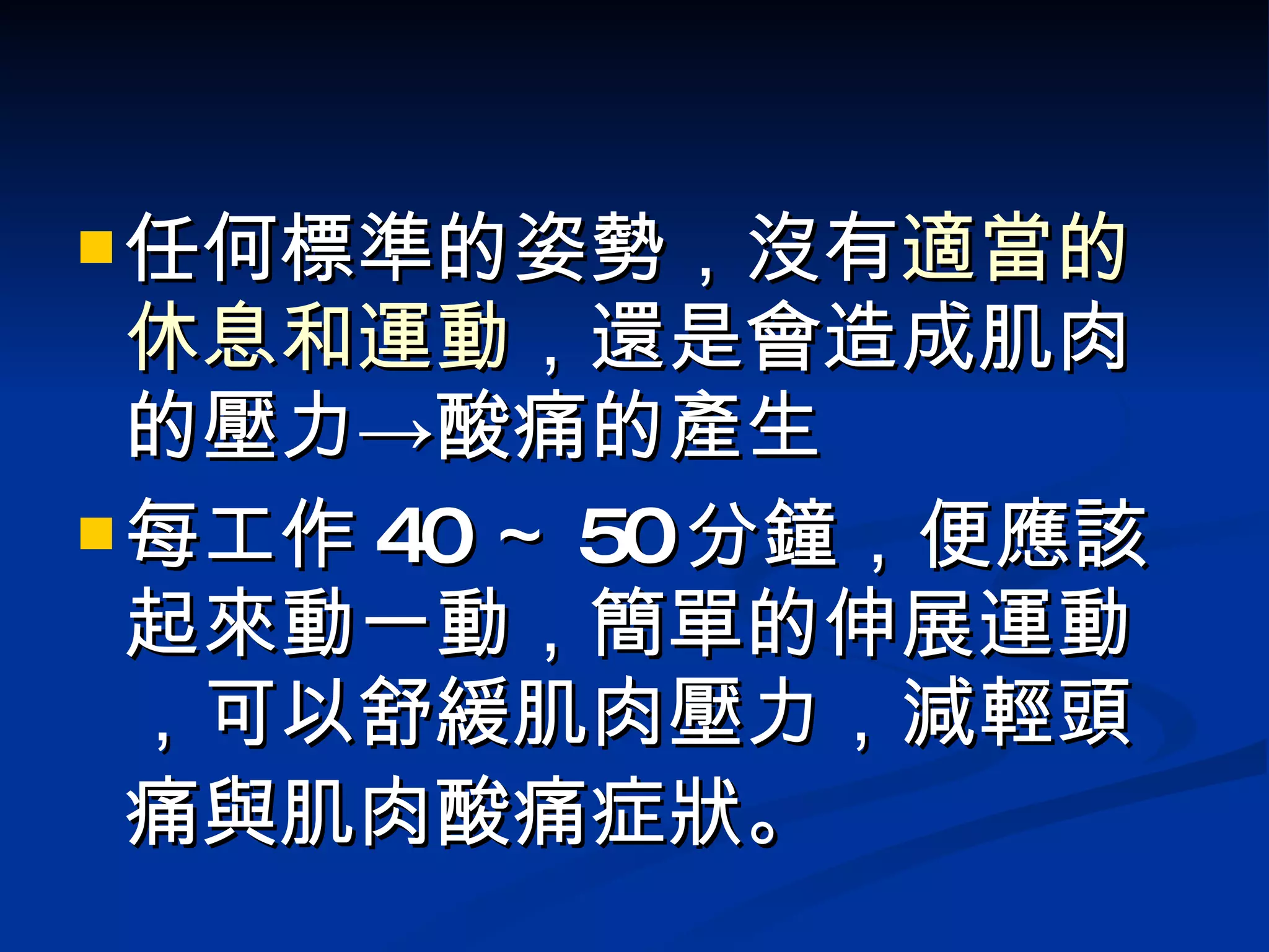 任何標準的姿勢，沒有 適當的休息和運動 ，還是會造成肌肉的壓力->酸痛的產生 每工作 40 ～ 50 分鐘，便應該起來動一動，簡單的伸展運動，可以舒緩肌肉壓力，減輕頭痛與肌肉酸痛症狀 。 