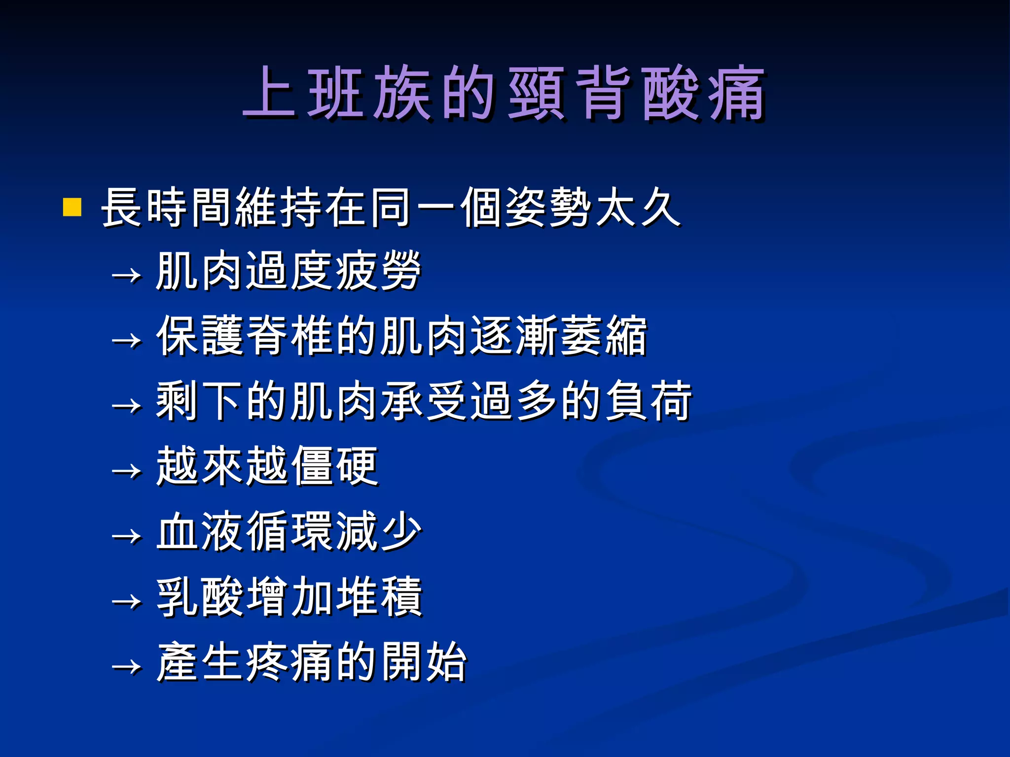 上班族的頸背酸痛 長時間維持在同一個姿勢太久 -> 肌肉過度疲勞 -> 保護脊椎的肌肉逐漸萎縮 -> 剩下的肌肉承受過多的負荷 -> 越來越僵硬 -> 血液循環減少 -> 乳酸增加堆積 -> 產生疼痛的開始 