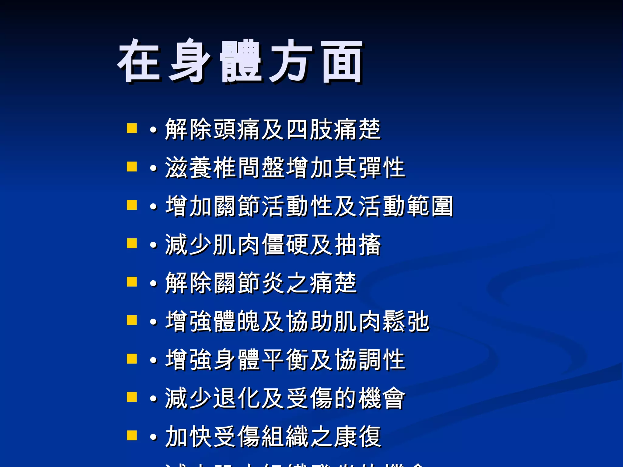 在身體方面   • 解除頭痛及四肢痛楚 • 滋養椎間盤增加其彈性 • 增加關節活動性及活動範圍 • 減少肌肉僵硬及抽搐 • 解除關節炎之痛楚 • 增強體魄及協助肌肉鬆弛 • 增強身體平衡及協調性 • 減少退化及受傷的機會 • 加快受傷組織之康復 • 減少肌肉組織發炎的機會 