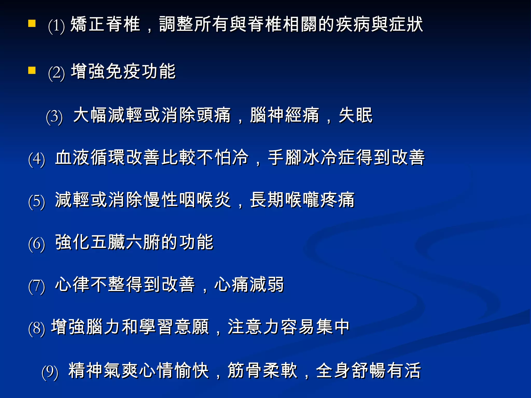 (1) 矯正脊椎，調整所有與脊椎相關的疾病與症狀 (2) 增強免疫功能 (3)  大幅減輕或消除頭痛，腦神經痛，失眠 (4)  血液循環改善比較不怕冷，手腳冰冷症得到改善 (5)  減輕或消除慢性咽喉炎，長期喉嚨疼痛 (6)  強化五臟六腑的功能 (7)  心律不整得到改善，心痛減弱 (8) 增強腦力和學習意願，注意力容易集中 (9)  精神氣爽心情愉快，筋骨柔軟，全身舒暢有活 (10)  讓全身放鬆不易疲勞；疲勞時也可快速恢復精神 