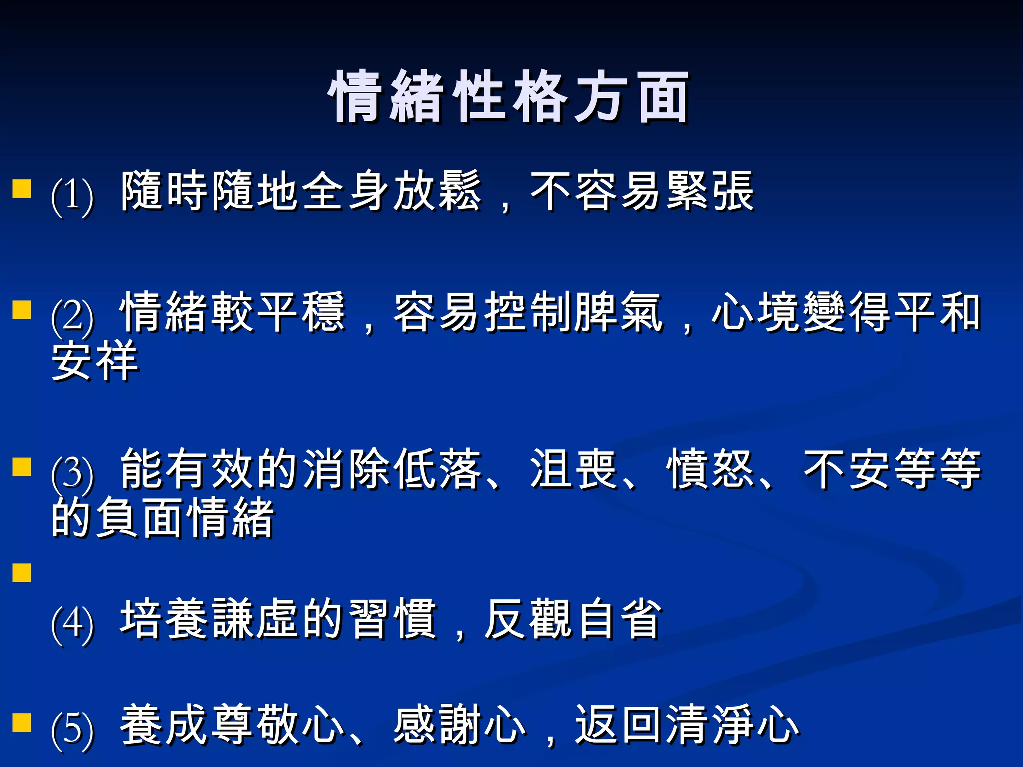 情緒性格方面 (1)  隨時隨地全身放鬆，不容易緊張 (2)  情緒較平穩，容易控制脾氣，心境變得平和安祥 (3)  能有效的消除低落、沮喪、憤怒、不安等等的負面情緒 (4)  培養謙虛的習慣，反觀自省 (5)  養成尊敬心、感謝心，返回清淨心 