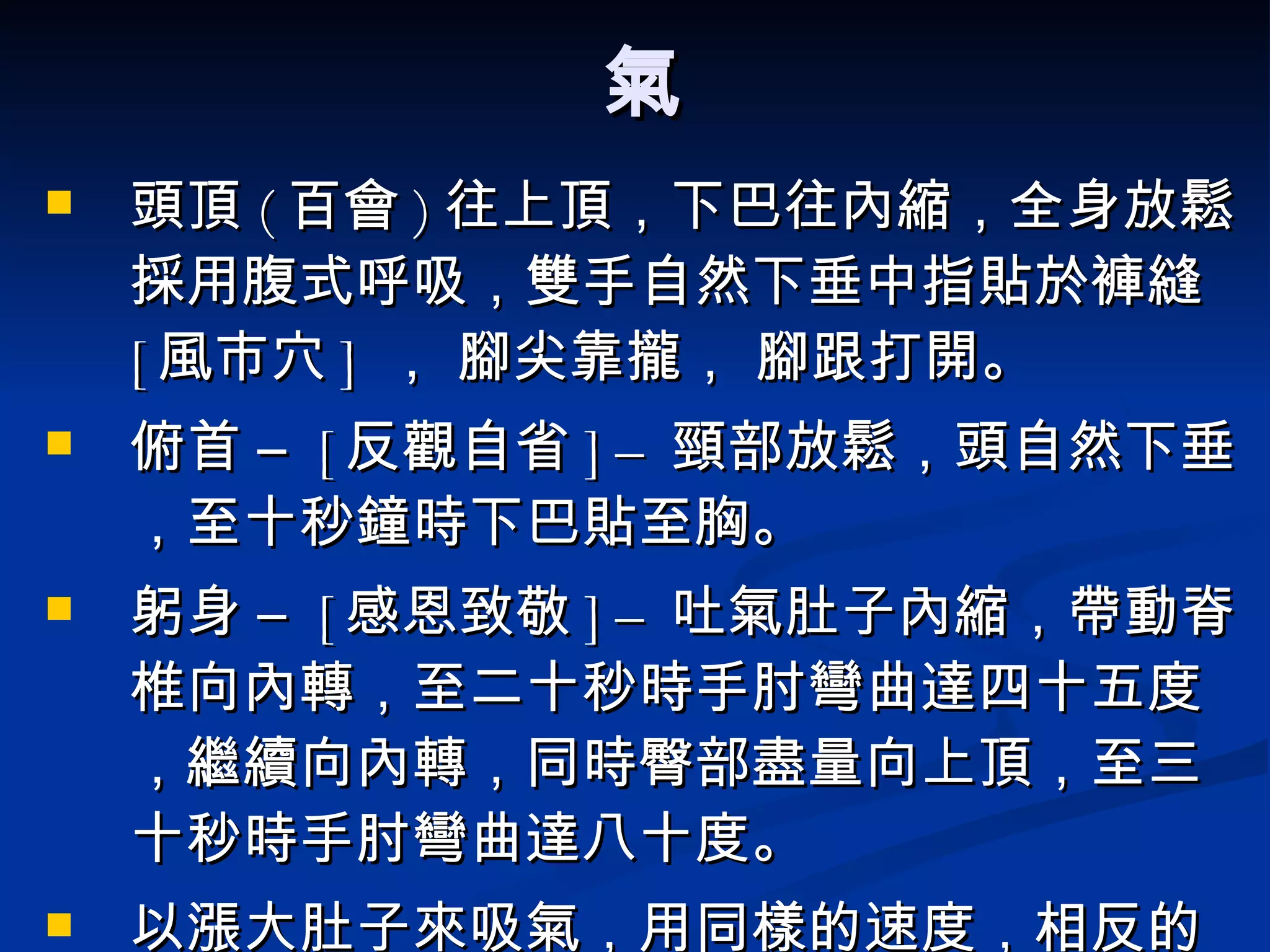 氣 頭頂 ( 百會 ) 往上頂，下巴往內縮，全身放鬆採用腹式呼吸，雙手自然下垂中指貼於褲縫  [ 風市穴 ]  ， 腳尖靠攏， 腳跟打開。 俯首 –  [ 反觀自省 ] –  頸部放鬆，頭自然下垂，至十秒鐘時下巴貼至胸。 躬身 –  [ 感恩致敬 ] –  吐氣肚子內縮，帶動脊椎向內轉，至二十秒時手肘彎曲達四十五度，繼續向內轉，同時臀部盡量向上頂，至三十秒時手肘彎曲達八十度。 以漲大肚子來吸氣，用同樣的速度，相反的順序帶動脊椎展開，慢慢站直。 