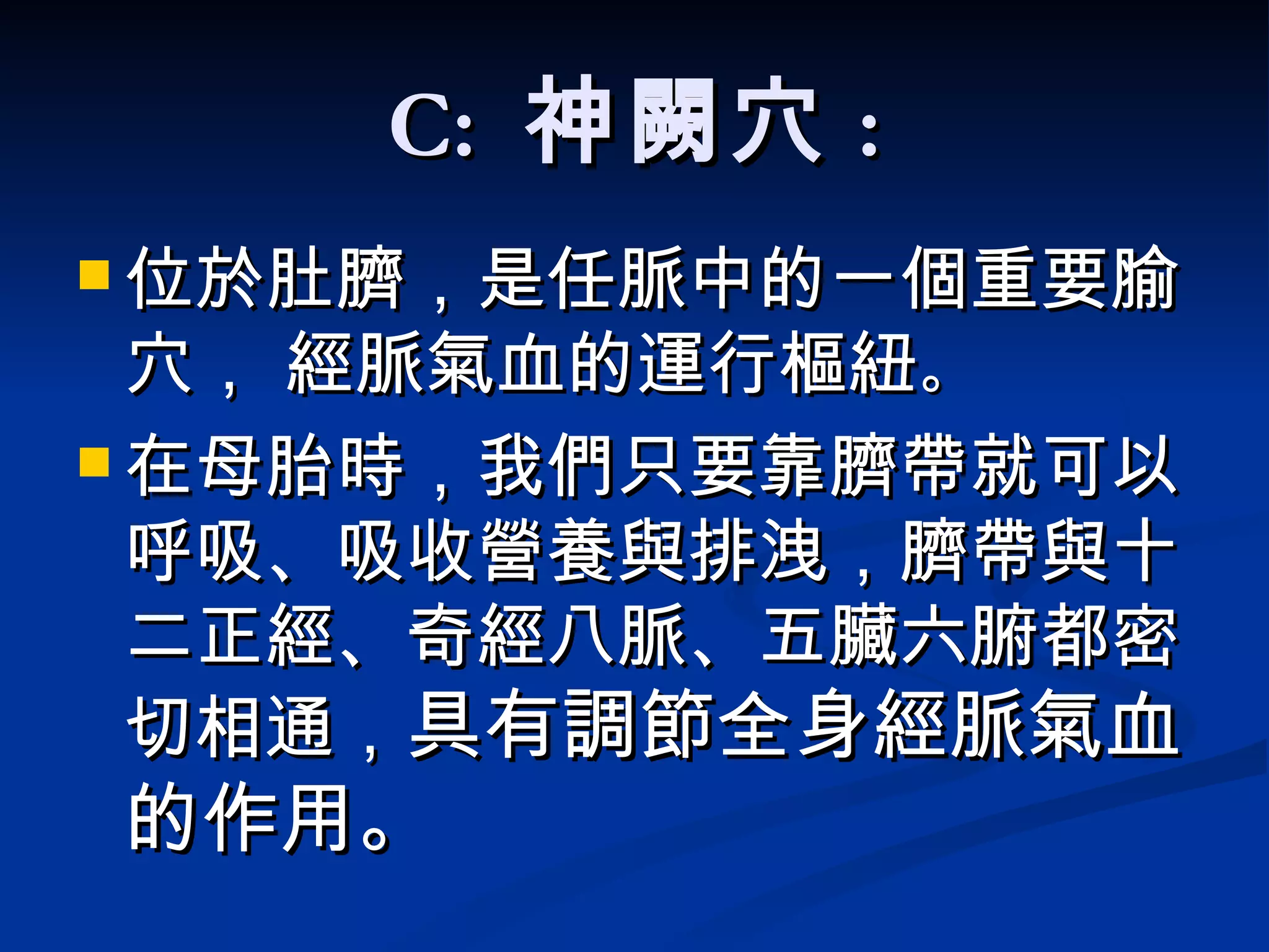 C:  神闕穴 : 位於肚臍，是任脈中的一個重要腧穴， 經脈氣血的運行樞紐 。 在母胎時，我們只要靠臍帶就可以呼吸、吸收營養與排洩，臍帶與十二正經、奇經八脈、五臟六腑都密切相通， 具有調節全身經脈氣血的作用。   