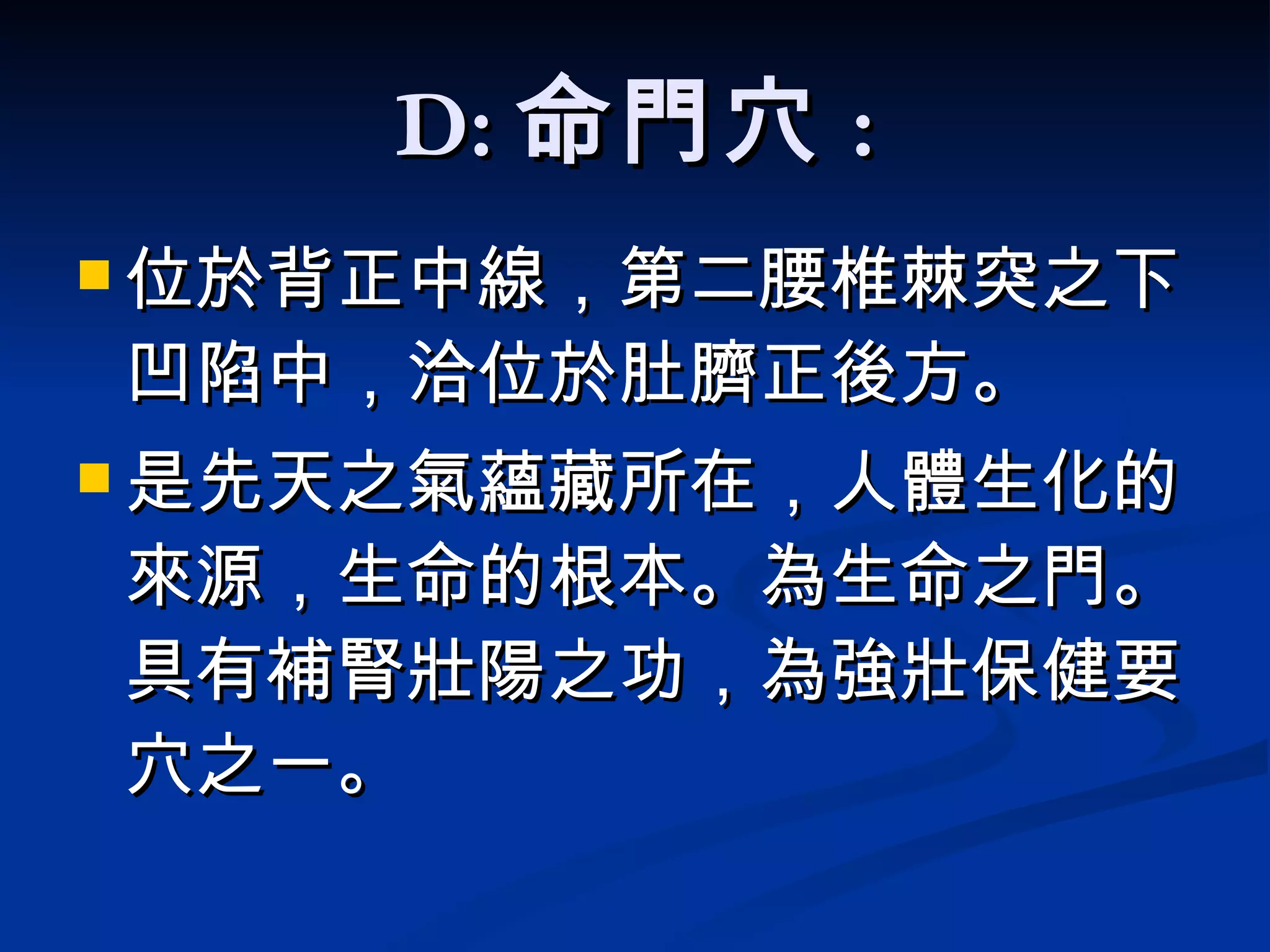 D: 命門穴 : 位於背正中線，第二腰椎棘突之下凹陷中，洽位於肚臍正後方 。 是先天之氣蘊藏所在，人體生化的來源，生命的根本。 為生命之門。具有補腎壯陽之功，為強壯保健要穴之一。   