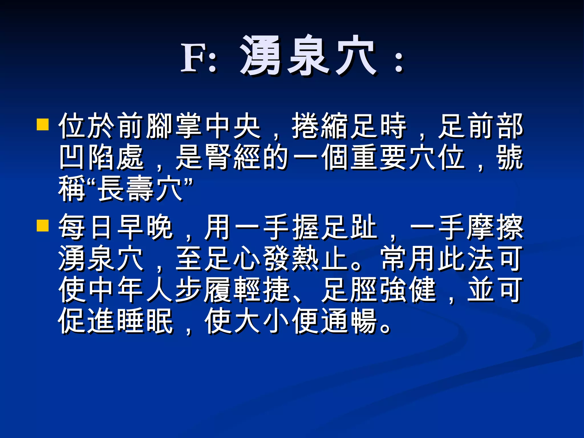 F:  湧泉穴 : 位於前腳掌中央 ， 捲縮 足時 ， 足前部凹陷處 ，是腎經的一個重要穴位，號稱“長壽穴”  每日早晚，用一手握足趾，一手摩擦湧泉穴，至足心發熱止。常用此法可使中年人步履輕捷、足脛強健，並可促進睡眠，使大小便通暢。 