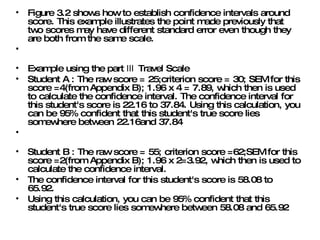 Figure 3.2 shows how to establish confidence intervals around score. This example illustrates the point made previously that two scores may have different standard error even though they are both from the same scale.  Example using the part Ⅲ Travel Scale  Student A : The raw score = 25;criterion score = 30; SEM for this score =4(from Appendix B); 1.96 x 4 = 7.89, which then is used to calculate the confidence interval. The confidence interval for this student's score is 22.16 to 37.84. Using this calculation, you can be 95% confident that this student's true score lies somewhere between 22.16and 37.84  Student B : The raw score = 55; criterion score =62;SEM for this score =2(from Appendix B); 1.96 x 2=3.92, which then is used to calculate the confidence interval.  The confidence interval for this student's score is 58.08 to 65.92.  Using this calculation, you can be 95% confident that this student's true score lies somewhere between 58.08 and 65.92  