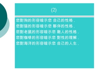 您對狗的形容暗示您 自己的性格 . 您對猫的形容暗示您 夥伴的性格 . 您對老鼠的形容暗示您 敵人的性格 . 您對咖啡的形容暗示您 對性的理解 . 您對海洋的形容暗示您 自己的人生 . (2)  