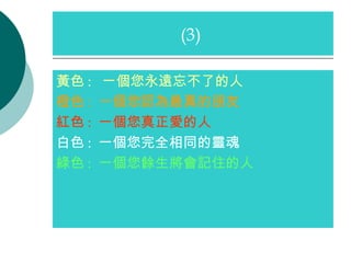 黃色 :  一個您永遠忘不了的人 橙色 :   一個您認為最真的朋友 紅色 :  一個您真正愛的人 白色 :  一個您完全相同的靈魂 綠色 :  一個您餘生將會記住的人 (3)  