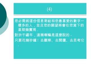 您必需將這份信息寄給和您最喜愛的數字一樣多的人，並且您的願望將會在您寫下的星期幾實現 . 對於千禧年，達賴喇嘛是這麼說的 -  只要花幾秒鐘 !  去觀察、去閱讀、去思考它 . (4)  
