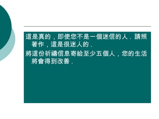 這是真的，即使您不是一個迷信的人 .  請照著作，這是很迷人的 .  將這份祈禱信息寄給至少五個人，您的生活將會得到改善 . 