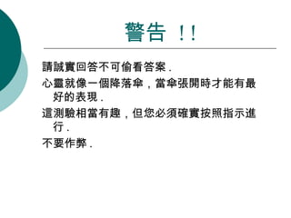 請誠實回答不可偷看答案 .  心靈就像一個降落傘，當傘張開時才能有最好的表現 .  這測驗相當有趣，但您必須確實按照指示進行 .  不要作弊 . 警告  ! ! 