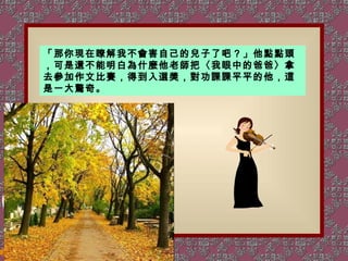 「那你現在瞭解我不會害自己的兒子了吧？」他點點頭，可是還不能明白為什麼他老師把〈我眼中的爸爸〉拿去參加作文比賽，得到入選獎，對功課課平平的他，這是一大驚奇。 