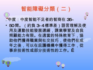 智能障礙分類（二） . 中度：中度智能不足者的智商在 35~ 50 間。（約負 3-4 標準差）語言理解及使用及運動技能發展遲緩，課業學習及自我照顧能力有限。在適當的特殊教育下，協助他們獲得職業與社交技巧，使他們在成年之後，可以在庇護機構中獲得工作，從事非技術性或部分技術性的工作。  