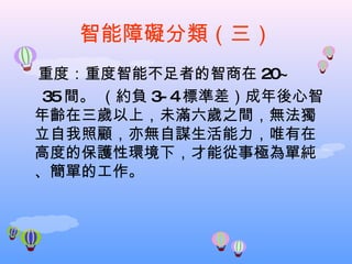 智能障礙分類（三） 重度：重度智能不足者的智商在 20~ 35 間。 （約負 3-4 標準差）成年後心智年齡在三歲以上，未滿六歲之間，無法獨立自我照顧，亦無自謀生活能力，唯有在高度的保護性環境下，才能從事極為單純、簡單的工作。 