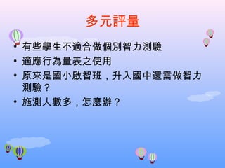 多元評量 有些學生不適合做個別智力測驗 適應行為量表之使用 原來是國小啟智班，升入國中還需做智力測驗？ 施測人數多，怎麼辦？ 