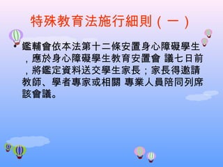 特殊教育法施行細則（一） 鑑輔會依本法第十二條安置身心障礙學生，應於身心障礙學生教育安置會 議七日前，將鑑定資料送交學生家長；家長得邀請教師、學者專家或相關 專業人員陪同列席該會議。 
