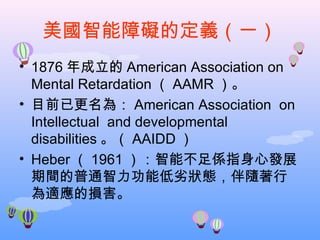 美國智能障礙的定義（一） 1876 年成立的 American Association on Mental Retardation （ AAMR ）。 目前已更名為： American Association  on Intellectual  and developmental disabilities 。 （ AAIDD ） Heber （ 1961 ） ：智能不足係指身心發展期間的普通智力功能低劣狀態，伴隨著行為適應的損害。 
