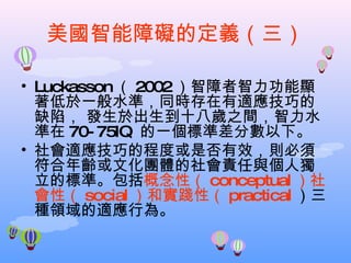 美國智能障礙的定義（三） Luckasson （ 2002 ）智障者智力功能顯著低於一般水準，同時存在有適應技巧的缺陷， 發生於出生到十八歲之間，智力水準在 70-75IQ  的一個標準差分數以下。 社會適應技巧的程度或是否有效，則必須符合年齡或文化團體的社會責任與個人獨立的標準。包括 概念性（ conceptual ）社會性（ social ）和實踐性（ practical ）三種領域的適應行為。 