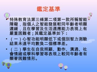鑑定基準 特殊教育法第三條第二項第一款所稱智能障礙，指個人之智能發展較同年齡者明顯遲緩，且在學習及生活適應能力表現上有嚴重困難者 ; 其鑑定基準如下 : （一）心智功能明顯低下或個別智力測驗結果未達平均數負二個標準差。 （二）學生在自我照顧、動作、溝通、社會情緒或學科學習等表現上較同年齡者有顯著困難情形。 