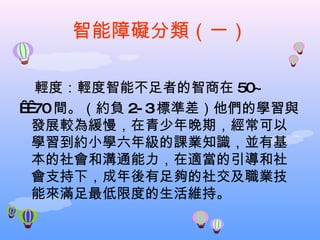 智能障礙分類（一） 輕度：輕度智能不足者的智商在 50~    70 間。（約負 2-3 標準差）他們的學習與發展較為緩慢，在青少年晚期，經常可以學習到約小學六年級的課業知識，並有基本的社會和溝通能力，在適當的引導和社會支持下，成年後有足夠的社交及職業技能來滿足最低限度的生活維持。 