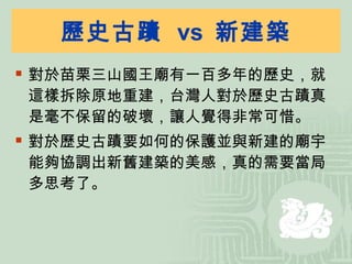 歷史古蹟  vs  新建築 對於苗栗三山國王廟有一百多年的歷史，就這樣拆除原地重建，台灣人對於歷史古蹟真是毫不保留的破壞，讓人覺得非常可惜。 對於歷史古蹟要如何的保護並與新建的廟宇能夠協調出新舊建築的美感，真的需要當局多思考了。 