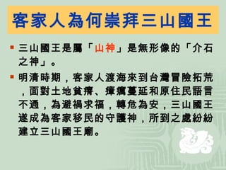客家人為何崇拜三山國王 三山國王是屬「 山神 」是無形像的「介石之神」。 明清時期，客家人渡海來到台灣冒險拓荒，面對土地貧瘠、瘴癘蔓延和原住民語言不通，為避禍求福，轉危為安，三山國王遂成為客家移民的守護神，所到之處紛紛建立三山國王廟。 