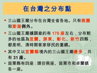 在台灣之分布點  三山國王廟分布在台灣全省各地。只有 桃園 和 澎湖 例外 。 三山國王廟據調查約有 170 座 左右，分布較多的地區為 宜蘭 、 屏東 、 彰化 、 新竹 四縣，都是明、清時期客家移民的重鎮。 其中又以 宜蘭縣 境內的三山國王廟 最多 ，共有 31 座 。 苗栗縣有四座 : 頭份兩座、苗栗市和卓蘭鎮各一座。 