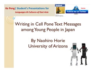 Ke Peng| Student’s Presentations for
        Languages & Cultures of East Asia




       Writing in Cell Pone Text Messages
         among Young People in Japan

                     By Naohiro Horie
                    University of Arizona
 