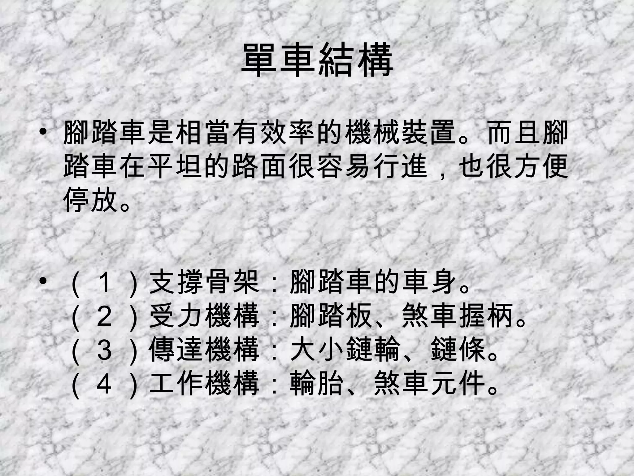 單車結構 腳踏車是相當有效率的機械裝置。而且腳踏車在平坦的路面很容易行進，也很方便停放。 （ 1 ）支撐骨架：腳踏車的車身。 （ 2 ）受力機構：腳踏板、煞車握柄。 （ 3 ）傳達機構：大小鏈輪、鏈條。 （ 4 ）工作機構：輪胎、煞車元件。 