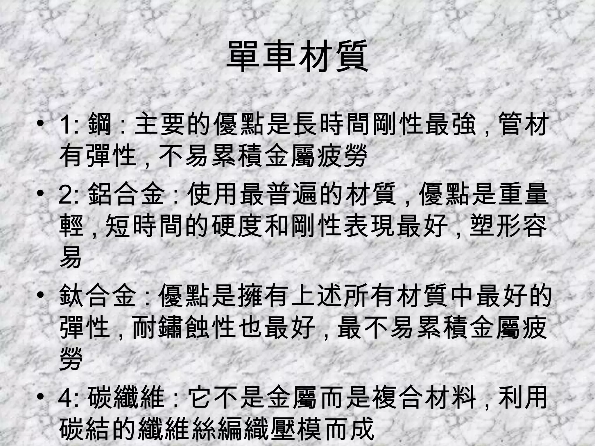 單車材質 1: 鋼 : 主要的優點是長時間剛性最強 , 管材有彈性 , 不易累積金屬疲勞 2: 鋁合金 : 使用最普遍的材質 , 優點是重量輕 , 短時間的硬度和剛性表現最好 , 塑形容易  鈦合金 : 優點是擁有上述所有材質中最好的彈性 , 耐鏽蝕性也最好 , 最不易累積金屬疲勞  4: 碳纖維 : 它不是金屬而是複合材料 , 利用碳結的纖維絲編織壓模而成  