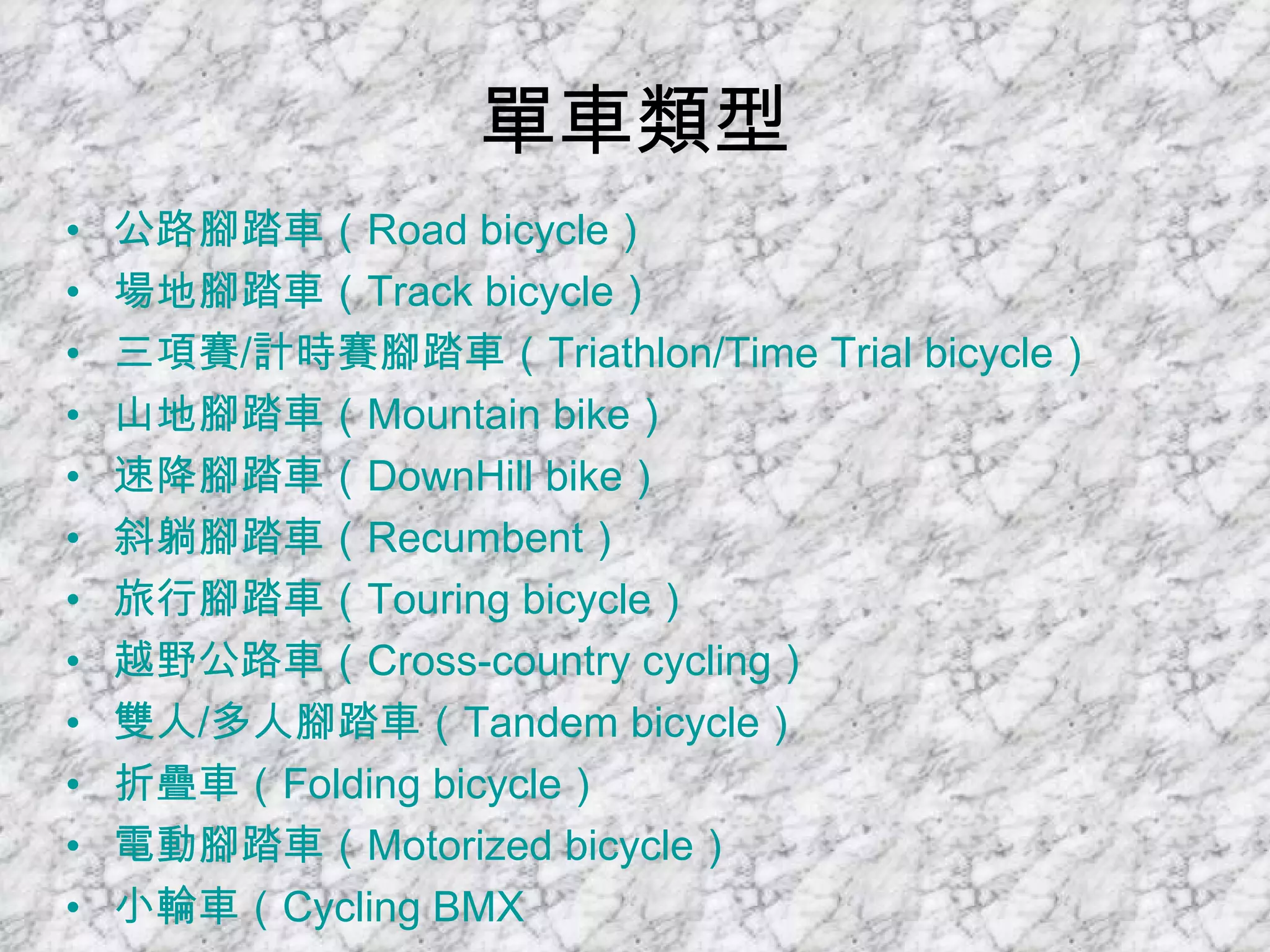 單車類型 公路腳踏車（ Road bicycle ）   場地腳踏車（ Track bicycle ）   三項賽 / 計時賽腳踏車（ Triathlon/Time Trial bicycle ）   山地腳踏車（ Mountain bike ）   速降腳踏車（ DownHill  bike ）   斜躺腳踏車（ Recumbent ）   旅行腳踏車（ Touring bicycle ）   越野公路車（ Cross-country cycling ）   雙人 / 多人腳踏車（ Tandem bicycle ）   折疊車（ Folding bicycle ）   電動腳踏車（ Motorized bicycle ）   小輪車（ Cycling BMX   