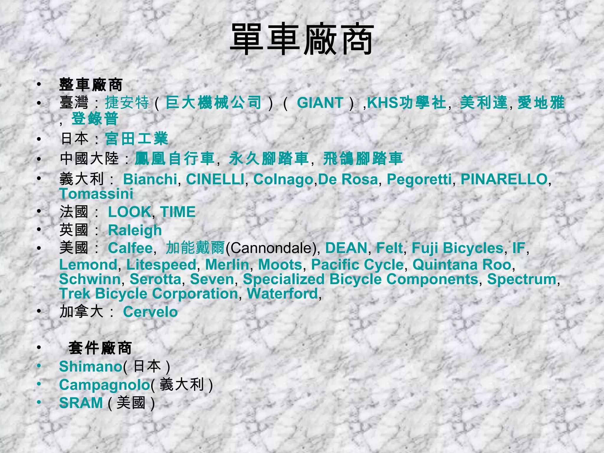 單車廠商 整車廠商 臺灣： 捷安特 （ 巨大機械公司 ）（ GIANT ） , KHS 功學社 ,  美利達 , 愛地雅 ,  登錄普   日本： 宮田工業   中國大陸： 鳳凰自行車 ,  永久腳踏車 ,  飛鴿腳踏車   義大利： Bianchi ,  CINELLI ,  Colnago , De  Rosa ,  Pegoretti ,  PINARELLO ,  Tomassini   法國： LOOK ,  TIME   英國： Raleigh   美國： Calfee ,  加能戴爾 (Cannondale),  DEAN ,  Felt ,  Fuji Bicycles ,  IF ,  Lemond ,  Litespeed ,  Merlin ,  Moots ,  Pacific Cycle ,  Quintana  Roo ,  Schwinn ,  Serotta ,  Seven ,  Specialized Bicycle Components ,  Spectrum ,  Trek Bicycle Corporation ,  Waterford ,  加拿大： Cervelo   套件廠商 Shimano ( 日本 )  Campagnolo ( 義大利 )  SRAM  ( 美國 )  